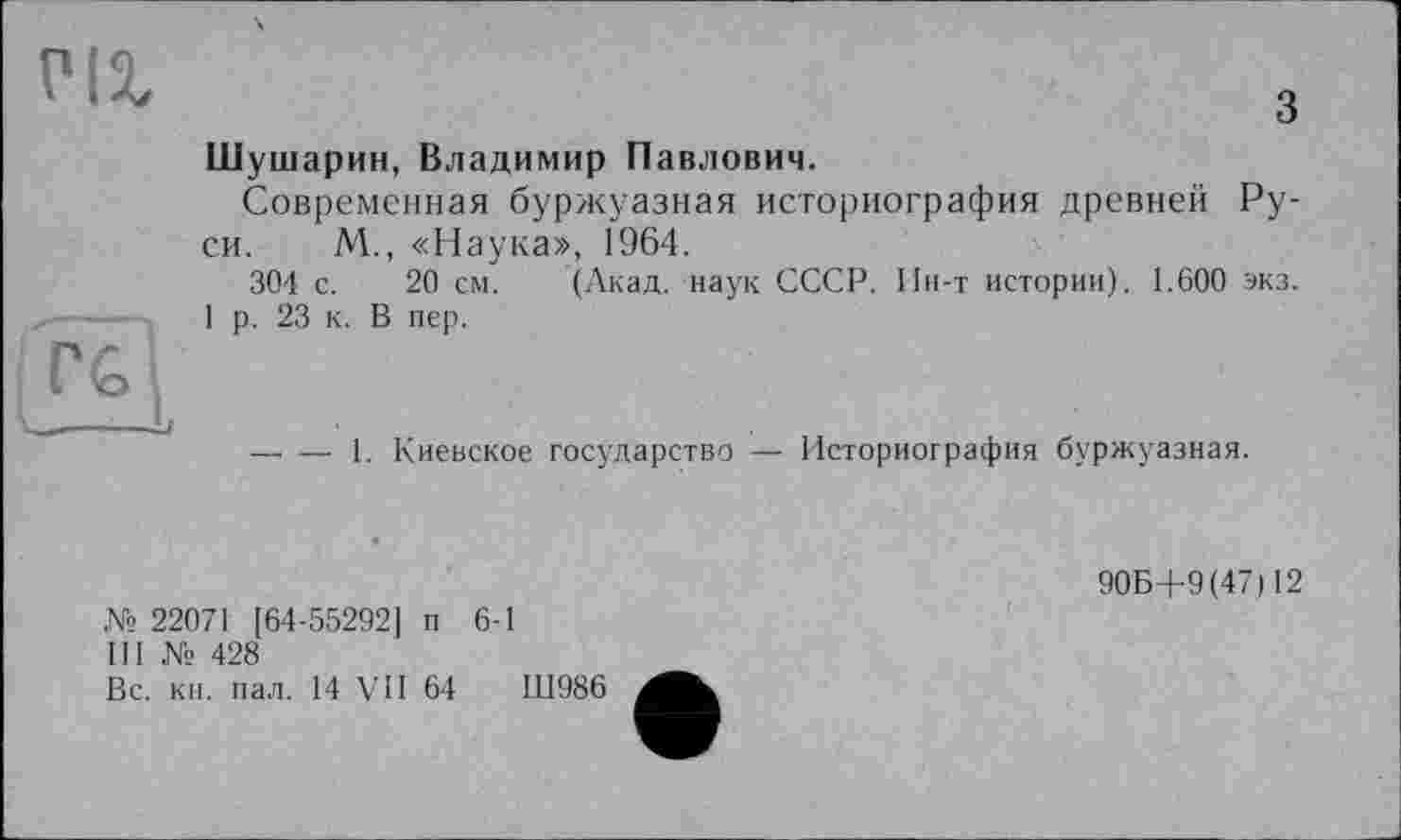 ﻿PIX
з
Шушарин, Владимир Павлович.
Современная буржуазная историография древней Руси. М., «Наука», 1964.
304 с. 20 см. (Акад, наук СССР. Ин-т истории). 1.600 экз.
1 р. 23 к. В пер.
— — 1. Киевское государство — Историография буржуазная.
№ 22071 [64-55292] п 6-1
III № 428
Вс. кн. пал. 14 VII 64	Ш986
90Б+9(47) 12